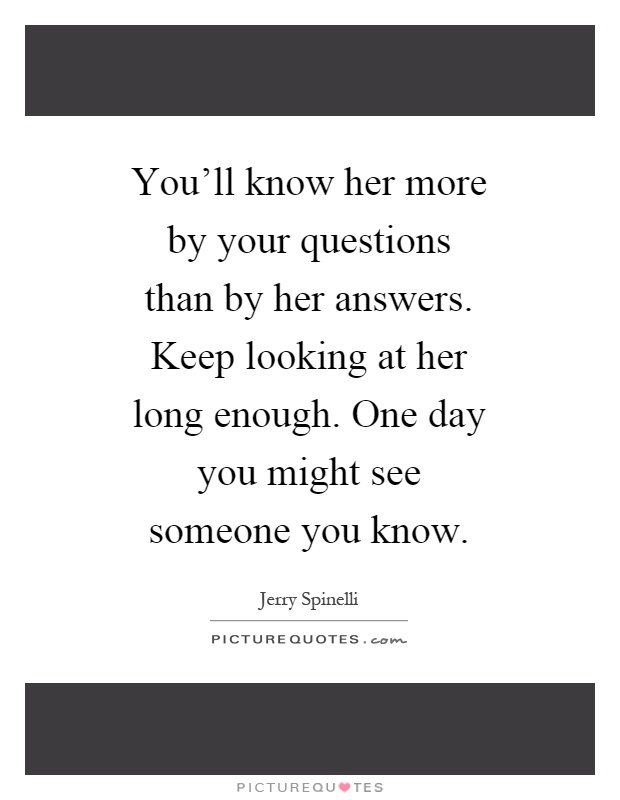 You'll know her more by your questions than by her answers. Keep looking at her long enough. One day you might see someone you know Picture Quote #1