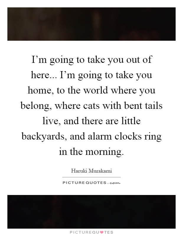 I'm going to take you out of here... I'm going to take you home, to the world where you belong, where cats with bent tails live, and there are little backyards, and alarm clocks ring in the morning Picture Quote #1
