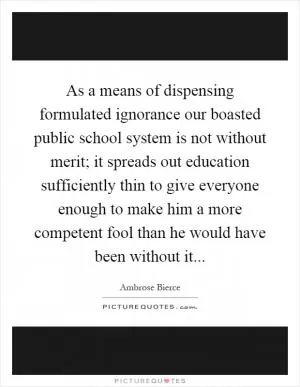 As a means of dispensing formulated ignorance our boasted public school system is not without merit; it spreads out education sufficiently thin to give everyone enough to make him a more competent fool than he would have been without it Picture Quote #1