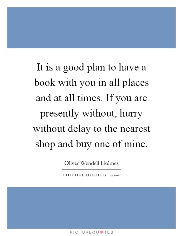 It is a good plan to have a book with you in all places and at all times. If you are presently without, hurry without delay to the nearest shop and buy one of mine Picture Quote #1