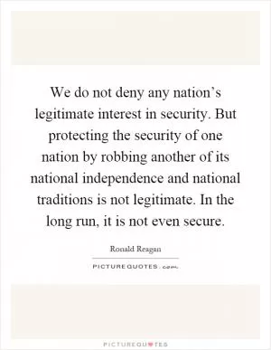 We do not deny any nation’s legitimate interest in security. But protecting the security of one nation by robbing another of its national independence and national traditions is not legitimate. In the long run, it is not even secure Picture Quote #1