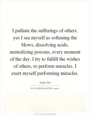 I palliate the sufferings of others. yes I see myself as softening the blows, dissolving acids, neutralizing poisons, every moment of the day. I try to fulfill the wishes of others, to perform miracles. I exert myself performing miracles Picture Quote #1