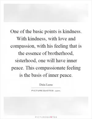 One of the basic points is kindness. With kindness, with love and compassion, with his feeling that is the essence of brotherhood, sisterhood, one will have inner peace. This compassionate feeling is the basis of inner peace Picture Quote #1