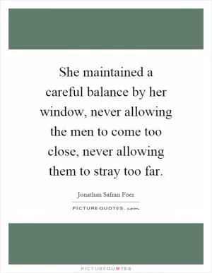 She maintained a careful balance by her window, never allowing the men to come too close, never allowing them to stray too far Picture Quote #1