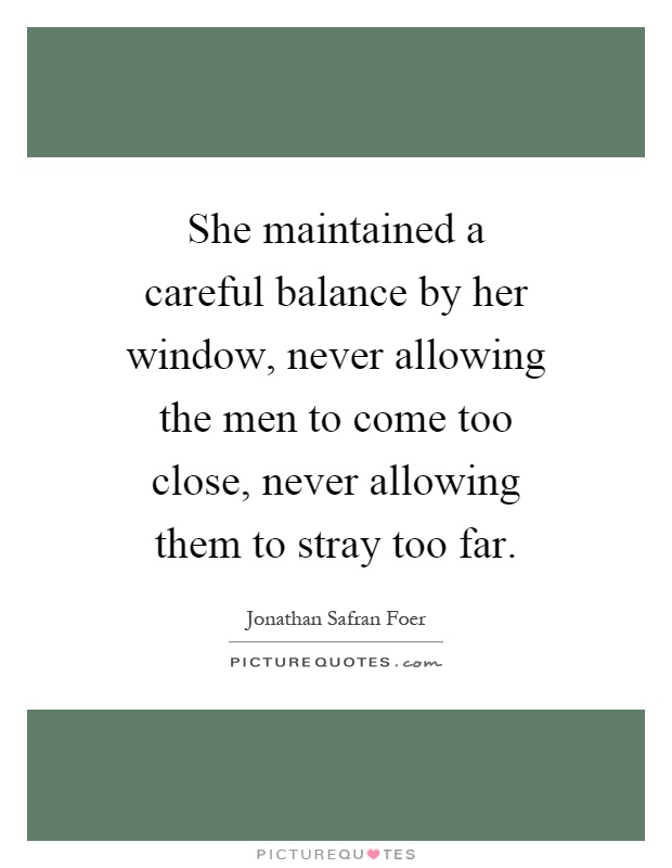 She maintained a careful balance by her window, never allowing the men to come too close, never allowing them to stray too far Picture Quote #1