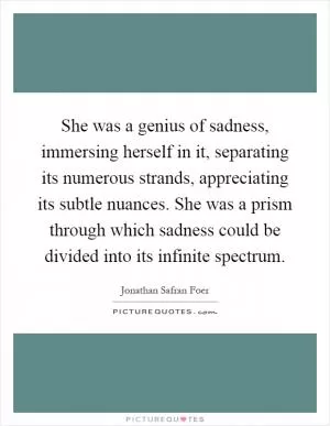 She was a genius of sadness, immersing herself in it, separating its numerous strands, appreciating its subtle nuances. She was a prism through which sadness could be divided into its infinite spectrum Picture Quote #1