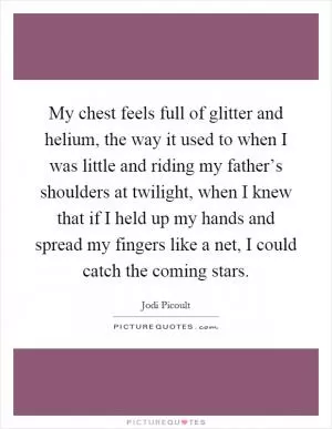 My chest feels full of glitter and helium, the way it used to when I was little and riding my father’s shoulders at twilight, when I knew that if I held up my hands and spread my fingers like a net, I could catch the coming stars Picture Quote #1