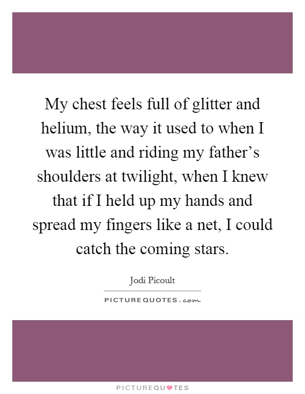 My chest feels full of glitter and helium, the way it used to when I was little and riding my father's shoulders at twilight, when I knew that if I held up my hands and spread my fingers like a net, I could catch the coming stars Picture Quote #1