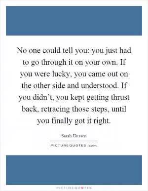 No one could tell you: you just had to go through it on your own. If you were lucky, you came out on the other side and understood. If you didn’t, you kept getting thrust back, retracing those steps, until you finally got it right Picture Quote #1