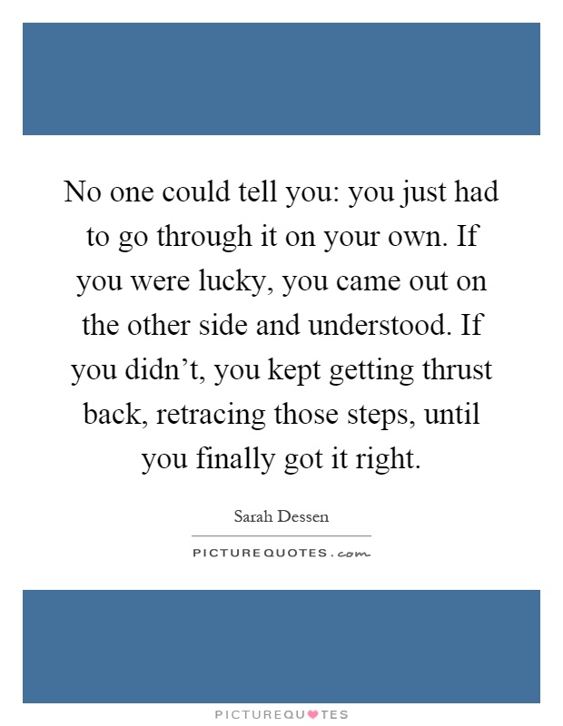 No one could tell you: you just had to go through it on your own. If you were lucky, you came out on the other side and understood. If you didn't, you kept getting thrust back, retracing those steps, until you finally got it right Picture Quote #1
