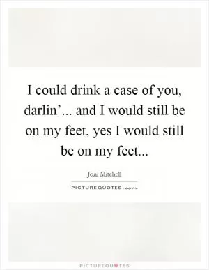 I could drink a case of you, darlin’... and I would still be on my feet, yes I would still be on my feet Picture Quote #1