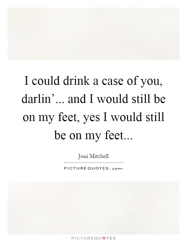 I could drink a case of you, darlin'... and I would still be on my feet, yes I would still be on my feet Picture Quote #1