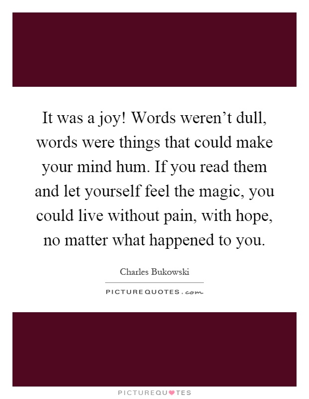 It was a joy! Words weren't dull, words were things that could make your mind hum. If you read them and let yourself feel the magic, you could live without pain, with hope, no matter what happened to you Picture Quote #1