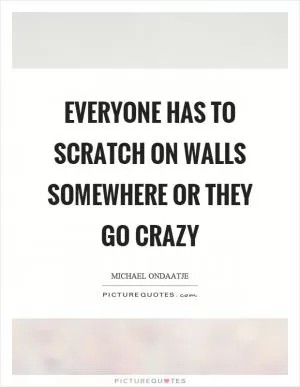 Everyone has to scratch on walls somewhere or they go crazy Picture Quote #1