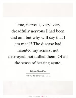 True, nervous, very, very dreadfully nervous I had been and am, but why will say that I am mad?! The disease had haunted my senses, not destroyed, not dulled them. Of all the sense of hearing acute Picture Quote #1