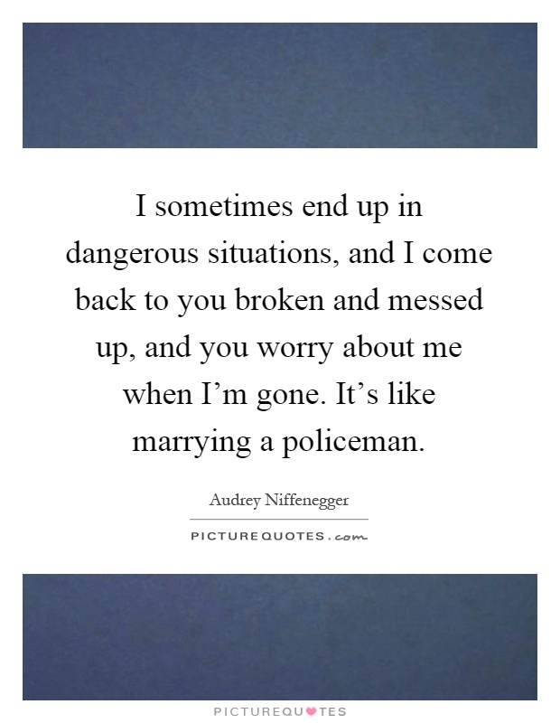 I sometimes end up in dangerous situations, and I come back to you broken and messed up, and you worry about me when I'm gone. It's like marrying a policeman Picture Quote #1