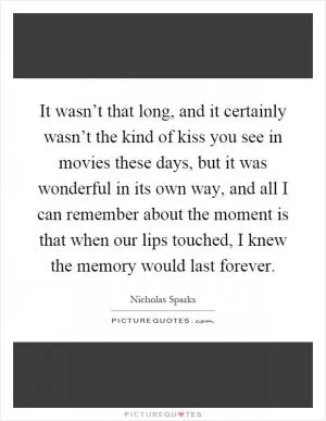 It wasn’t that long, and it certainly wasn’t the kind of kiss you see in movies these days, but it was wonderful in its own way, and all I can remember about the moment is that when our lips touched, I knew the memory would last forever Picture Quote #1