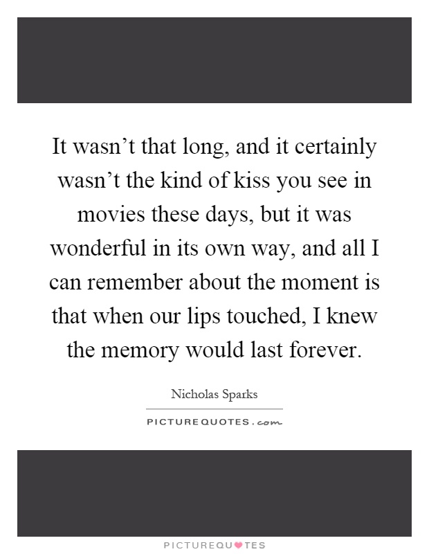 It wasn't that long, and it certainly wasn't the kind of kiss you see in movies these days, but it was wonderful in its own way, and all I can remember about the moment is that when our lips touched, I knew the memory would last forever Picture Quote #1