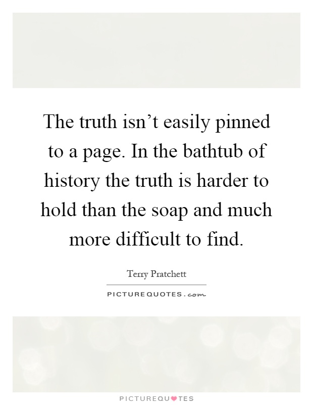 The truth isn't easily pinned to a page. In the bathtub of history the truth is harder to hold than the soap and much more difficult to find Picture Quote #1