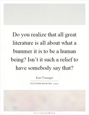 Do you realize that all great literature is all about what a bummer it is to be a human being? Isn’t it such a relief to have somebody say that? Picture Quote #1