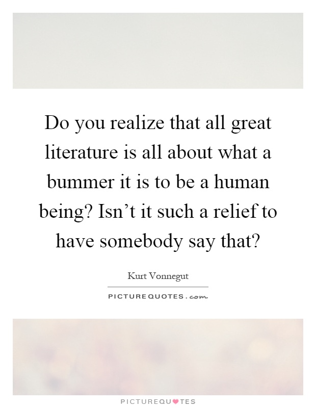 Do you realize that all great literature is all about what a bummer it is to be a human being? Isn't it such a relief to have somebody say that? Picture Quote #1