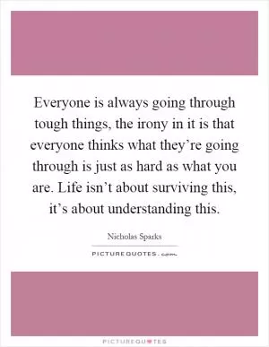 Everyone is always going through tough things, the irony in it is that everyone thinks what they’re going through is just as hard as what you are. Life isn’t about surviving this, it’s about understanding this Picture Quote #1