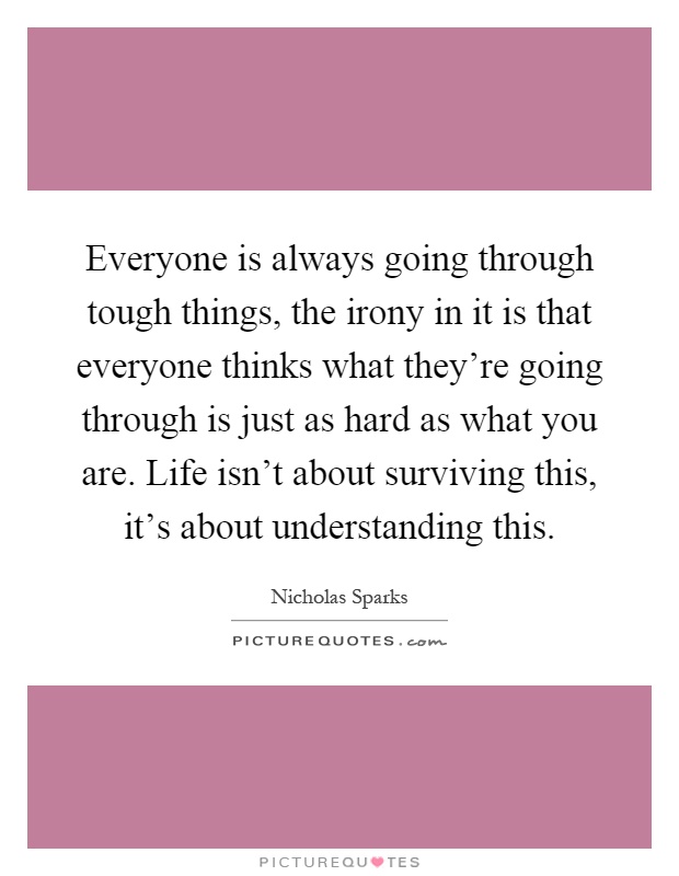 Everyone is always going through tough things, the irony in it is that everyone thinks what they're going through is just as hard as what you are. Life isn't about surviving this, it's about understanding this Picture Quote #1