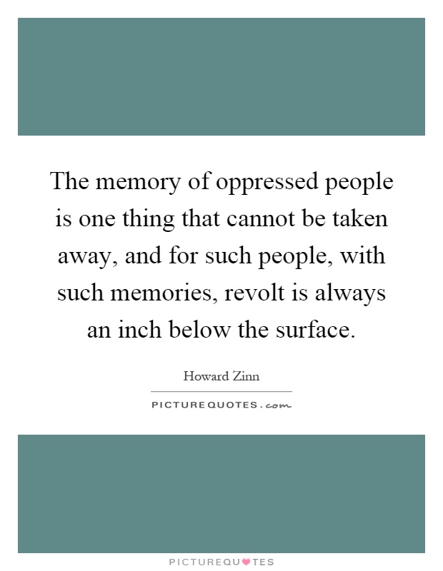 The memory of oppressed people is one thing that cannot be taken away, and for such people, with such memories, revolt is always an inch below the surface Picture Quote #1