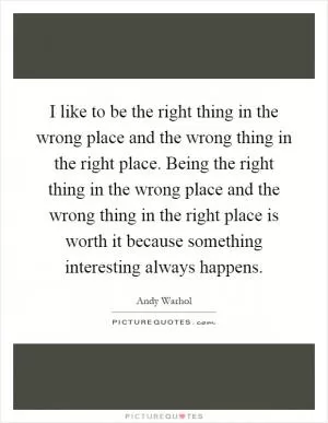 I like to be the right thing in the wrong place and the wrong thing in the right place. Being the right thing in the wrong place and the wrong thing in the right place is worth it because something interesting always happens Picture Quote #1