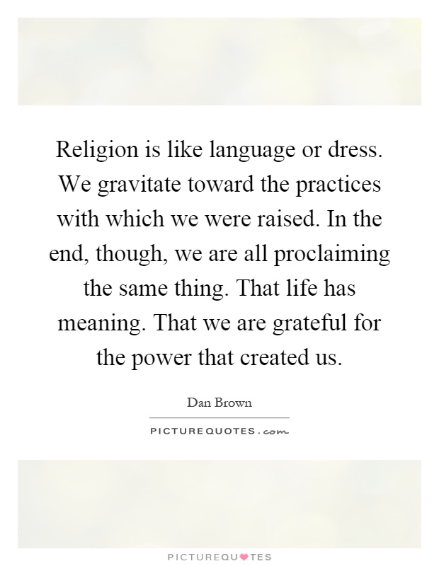 Religion is like language or dress. We gravitate toward the practices with which we were raised. In the end, though, we are all proclaiming the same thing. That life has meaning. That we are grateful for the power that created us Picture Quote #1