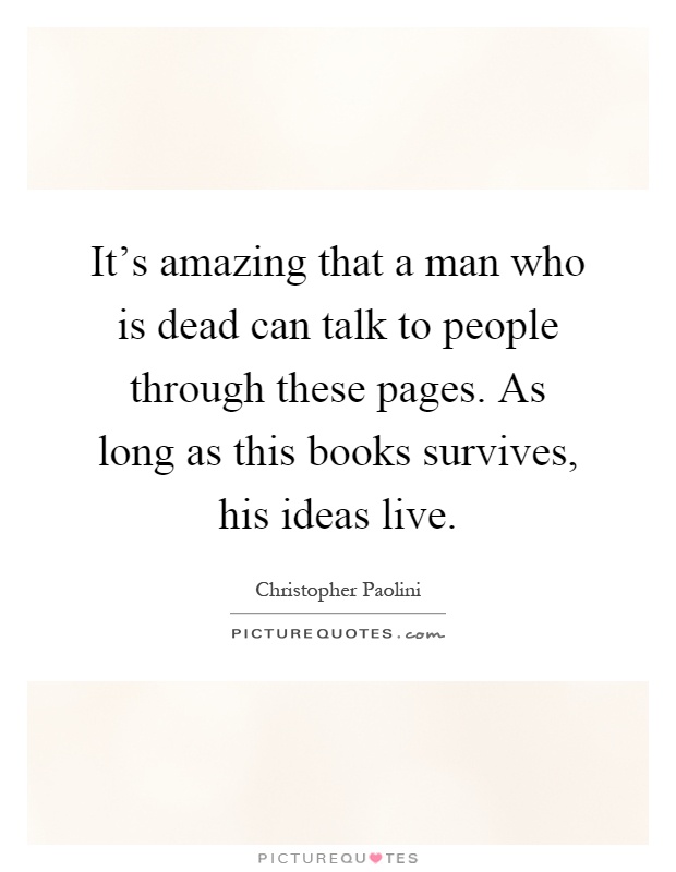 It's amazing that a man who is dead can talk to people through these pages. As long as this books survives, his ideas live Picture Quote #1
