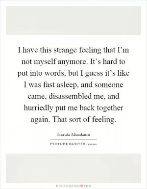 I have this strange feeling that I’m not myself anymore. It’s hard to put into words, but I guess it’s like I was fast asleep, and someone came, disassembled me, and hurriedly put me back together again. That sort of feeling Picture Quote #1