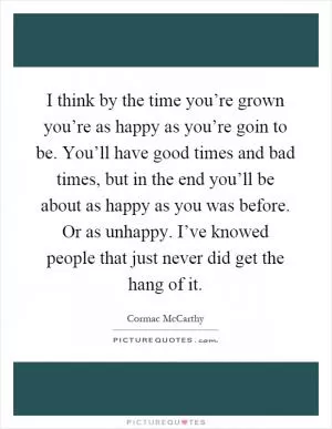 I think by the time you’re grown you’re as happy as you’re goin to be. You’ll have good times and bad times, but in the end you’ll be about as happy as you was before. Or as unhappy. I’ve knowed people that just never did get the hang of it Picture Quote #1