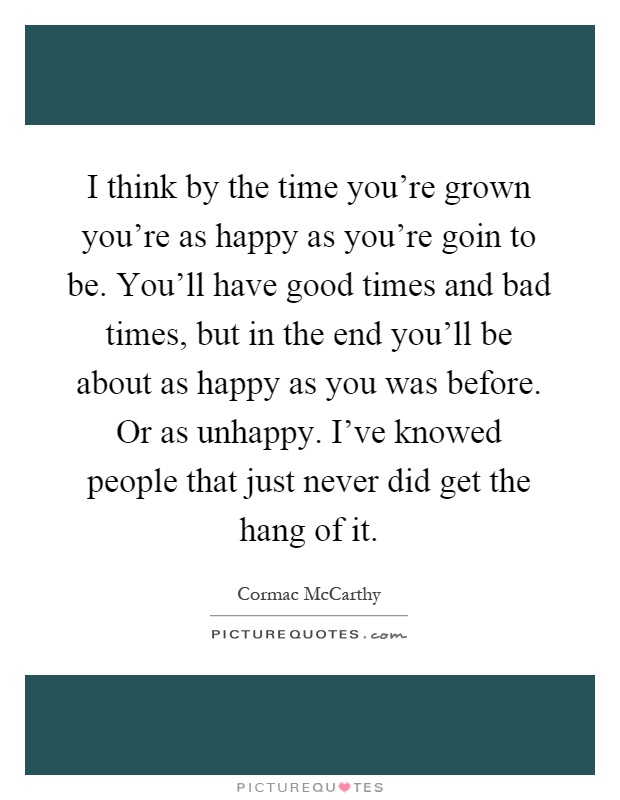 I think by the time you're grown you're as happy as you're goin to be. You'll have good times and bad times, but in the end you'll be about as happy as you was before. Or as unhappy. I've knowed people that just never did get the hang of it Picture Quote #1