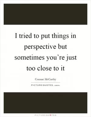 I tried to put things in perspective but sometimes you’re just too close to it Picture Quote #1