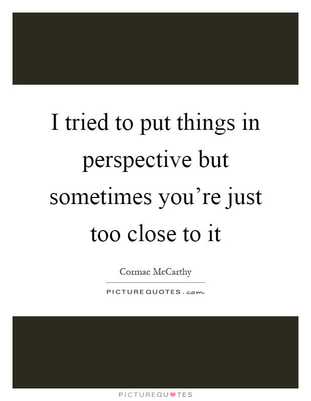 I tried to put things in perspective but sometimes you're just too close to it Picture Quote #1