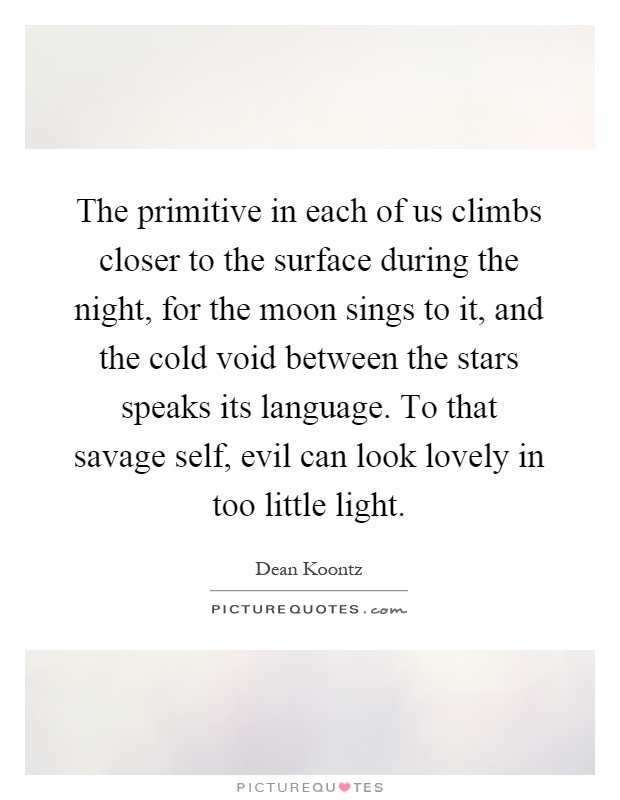 The primitive in each of us climbs closer to the surface during the night, for the moon sings to it, and the cold void between the stars speaks its language. To that savage self, evil can look lovely in too little light Picture Quote #1