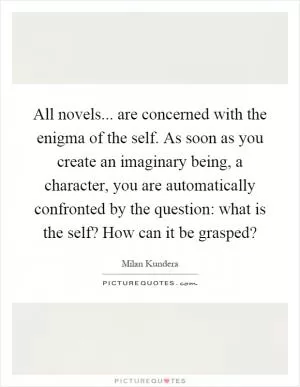 All novels... are concerned with the enigma of the self. As soon as you create an imaginary being, a character, you are automatically confronted by the question: what is the self? How can it be grasped? Picture Quote #1