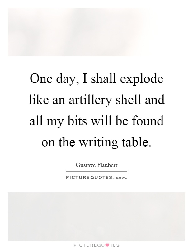 One day, I shall explode like an artillery shell and all my bits will be found on the writing table Picture Quote #1