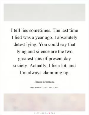 I tell lies sometimes. The last time I lied was a year ago. I absolutely detest lying. You could say that lying and silence are the two greatest sins of present day society. Actually, I lie a lot, and I’m always clamming up Picture Quote #1