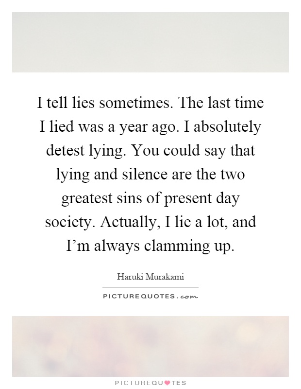 I tell lies sometimes. The last time I lied was a year ago. I absolutely detest lying. You could say that lying and silence are the two greatest sins of present day society. Actually, I lie a lot, and I'm always clamming up Picture Quote #1