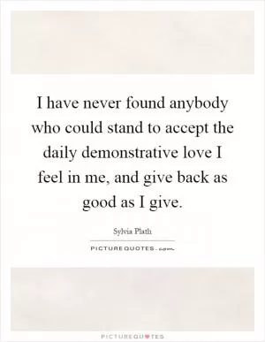I have never found anybody who could stand to accept the daily demonstrative love I feel in me, and give back as good as I give Picture Quote #1