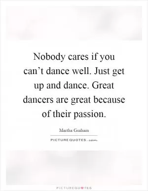 Nobody cares if you can’t dance well. Just get up and dance. Great dancers are great because of their passion Picture Quote #1