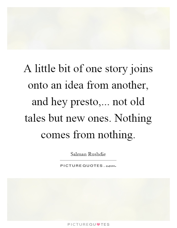 A little bit of one story joins onto an idea from another, and hey presto,... not old tales but new ones. Nothing comes from nothing Picture Quote #1