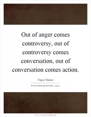 Out of anger comes controversy, out of controversy comes conversation, out of conversation comes action Picture Quote #1
