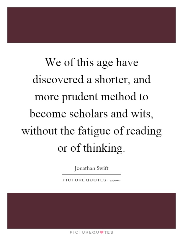 We of this age have discovered a shorter, and more prudent method to become scholars and wits, without the fatigue of reading or of thinking Picture Quote #1