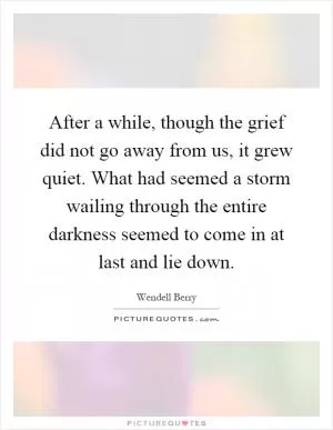 After a while, though the grief did not go away from us, it grew quiet. What had seemed a storm wailing through the entire darkness seemed to come in at last and lie down Picture Quote #1