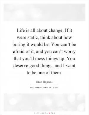 Life is all about change. If it were static, think about how boring it would be. You can’t be afraid of it, and you can’t worry that you’ll mess things up. You deserve good things, and I want to be one of them Picture Quote #1