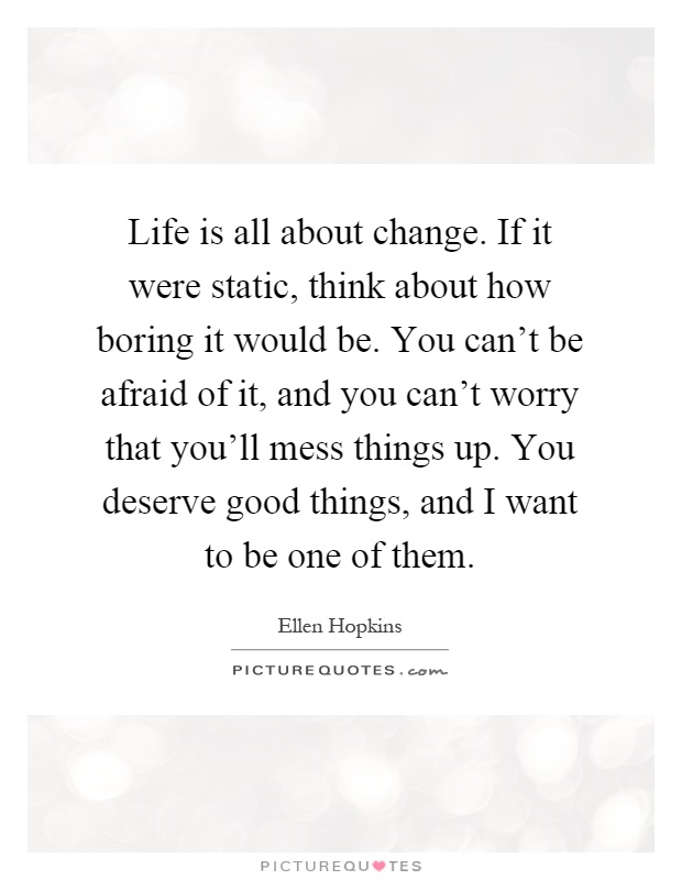 Life is all about change. If it were static, think about how boring it would be. You can't be afraid of it, and you can't worry that you'll mess things up. You deserve good things, and I want to be one of them Picture Quote #1