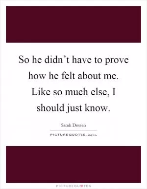 So he didn’t have to prove how he felt about me. Like so much else, I should just know Picture Quote #1